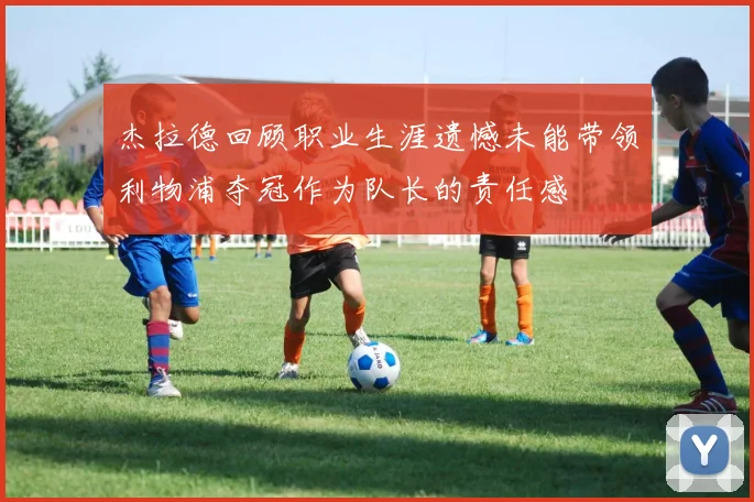 杰拉德回顾职业生涯遗憾未能带领利物浦夺冠作为队长的责任感