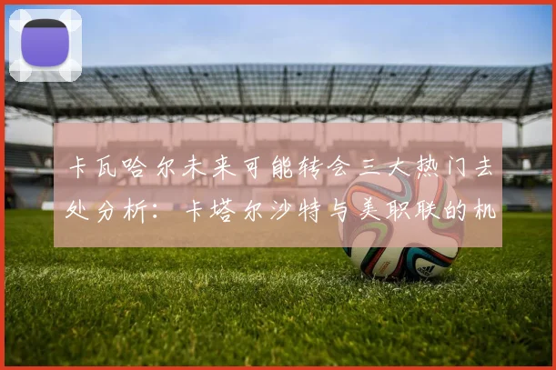 卡瓦哈尔未来可能转会三大热门去处分析：卡塔尔沙特与美职联的机会