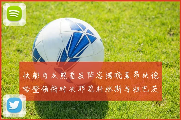 快船与灰熊首发阵容揭晓莱昂纳德哈登领衔对决邓恩科林斯与祖巴茨争锋