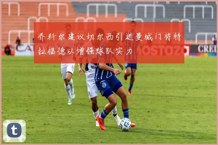乔科尔建议切尔西引进曼城门将特拉福德以增强球队实力