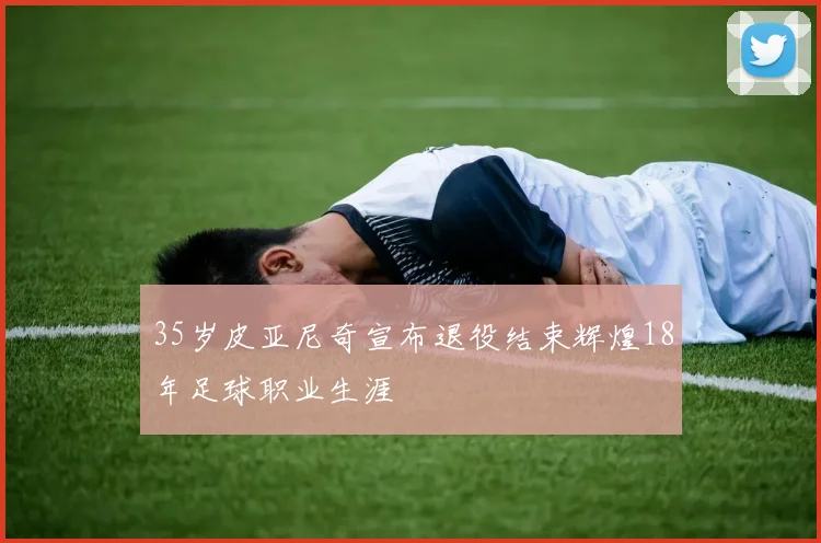 35岁皮亚尼奇宣布退役结束辉煌18年足球职业生涯