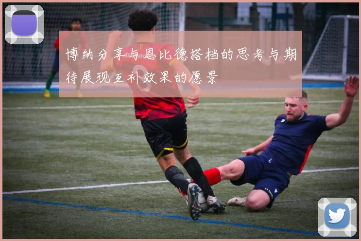 博纳分享与恩比德搭档的思考与期待展现互补效果的愿景