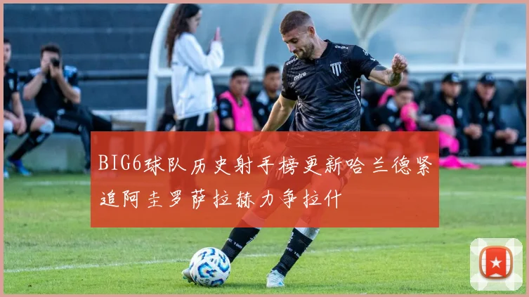BIG6球队历史射手榜更新哈兰德紧追阿圭罗萨拉赫力争拉什