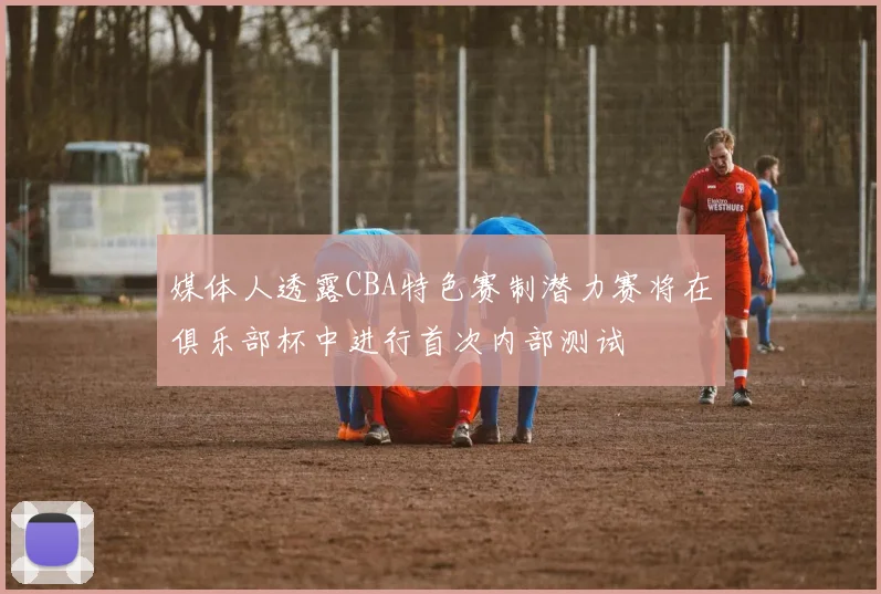 媒体人透露CBA特色赛制潜力赛将在俱乐部杯中进行首次内部测试