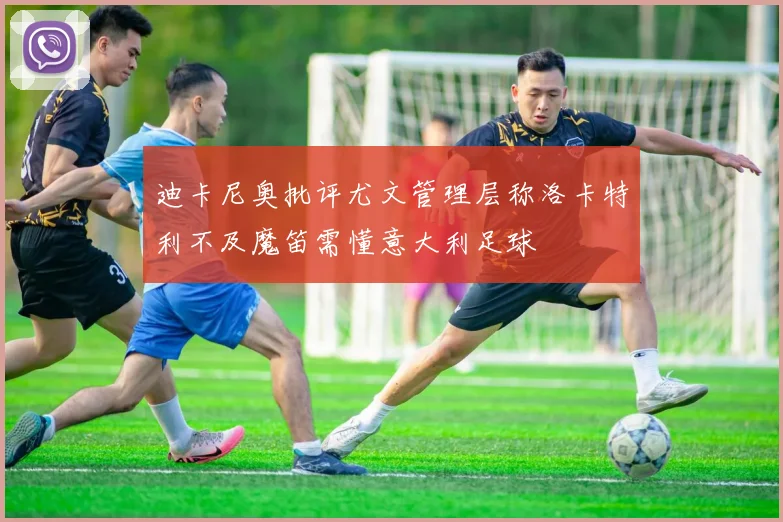 迪卡尼奥批评尤文管理层称洛卡特利不及魔笛需懂意大利足球