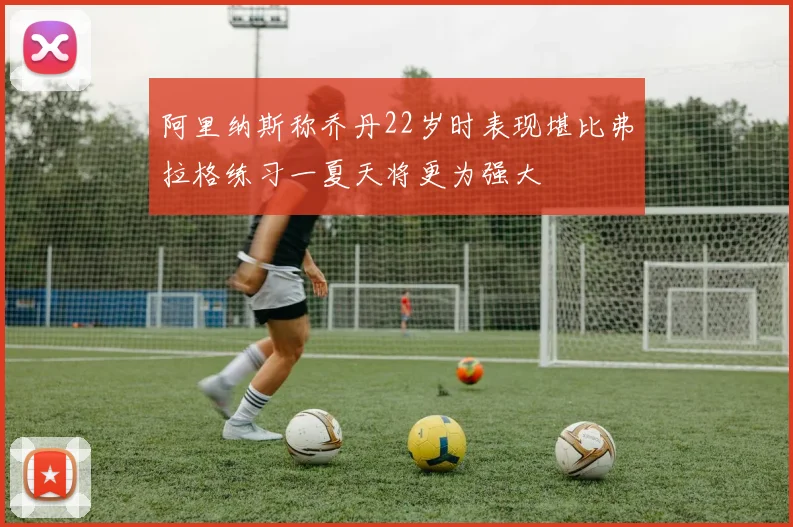 阿里纳斯称乔丹22岁时表现堪比弗拉格练习一夏天将更为强大