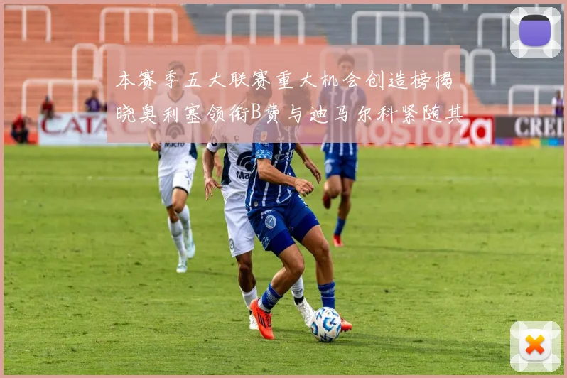 本赛季五大联赛重大机会创造榜揭晓奥利塞领衔B费与迪马尔科紧随其后