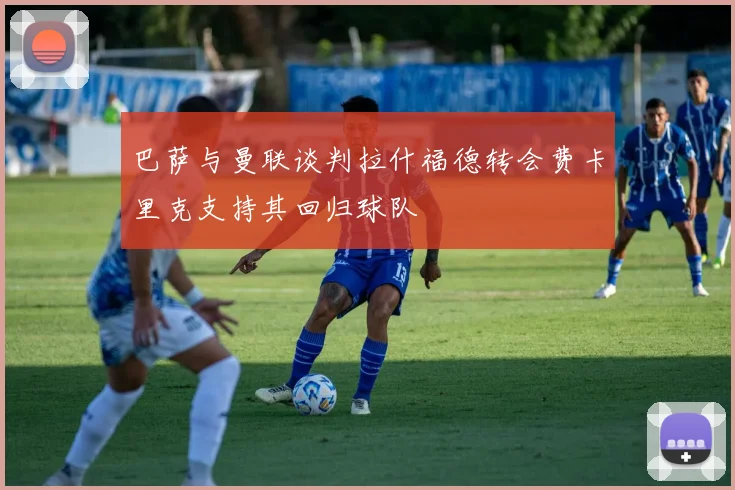 巴萨与曼联谈判拉什福德转会费卡里克支持其回归球队