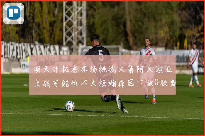 明天开拓者客场挑战火箭阿夫迪亚出战可能性不大杨瀚森因下放G联盟缺席