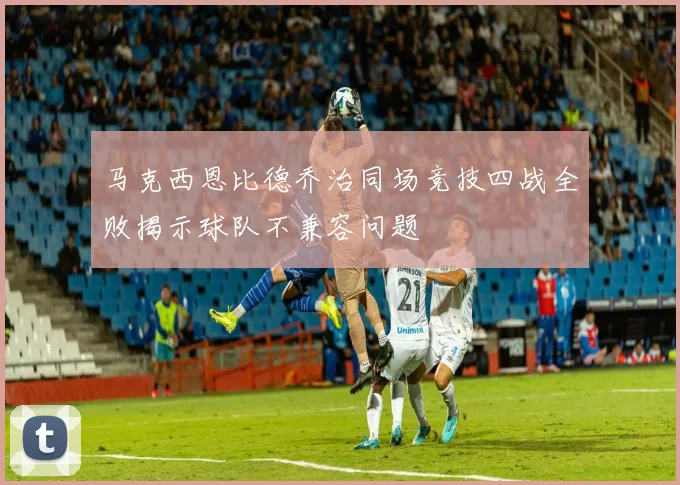 马克西恩比德乔治同场竞技四战全败揭示球队不兼容问题