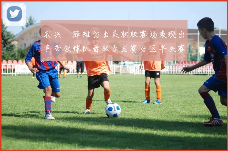 孙兴慜降维打击美职联赛场表现出色带领球队晋级季后赛分区半决赛
