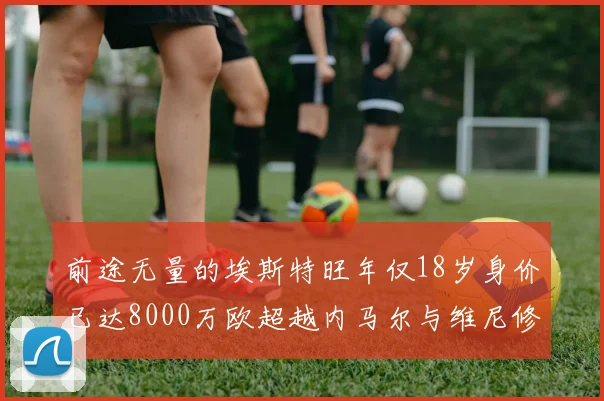前途无量的埃斯特旺年仅18岁身价已达8000万欧超越内马尔与维尼修斯