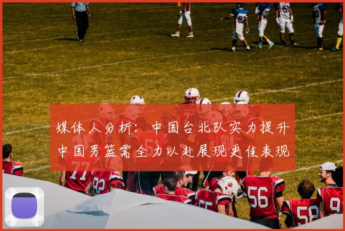 媒体人分析：中国台北队实力提升中国男篮需全力以赴展现更佳表现