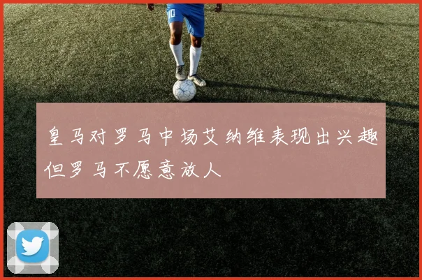 皇马对罗马中场艾纳维表现出兴趣但罗马不愿意放人