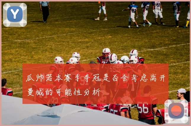 瓜帅若本赛季夺冠是否会考虑离开曼城的可能性分析