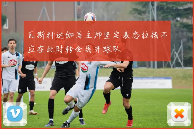 瓦斯科达伽马主帅坚定表态拉扬不应在此时转会离开球队