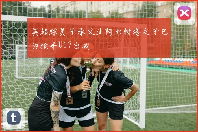 英超球员子承父业阿尔特塔之子已为枪手U17出战