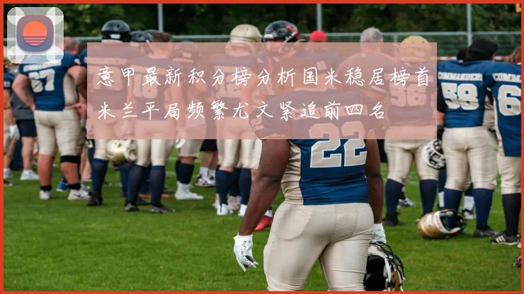 意甲最新积分榜分析国米稳居榜首米兰平局频繁尤文紧追前四名