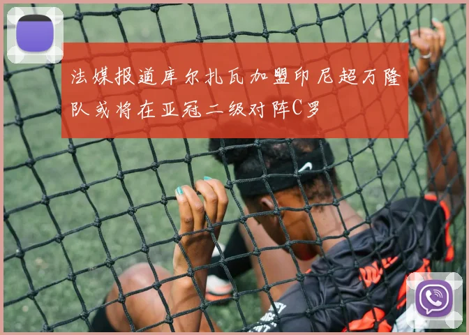 法媒报道库尔扎瓦加盟印尼超万隆队或将在亚冠二级对阵C罗