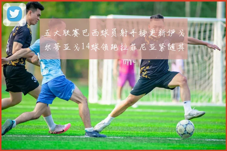 五大联赛巴西球员射手榜更新伊戈尔蒂亚戈14球领跑拉菲尼亚紧随其后