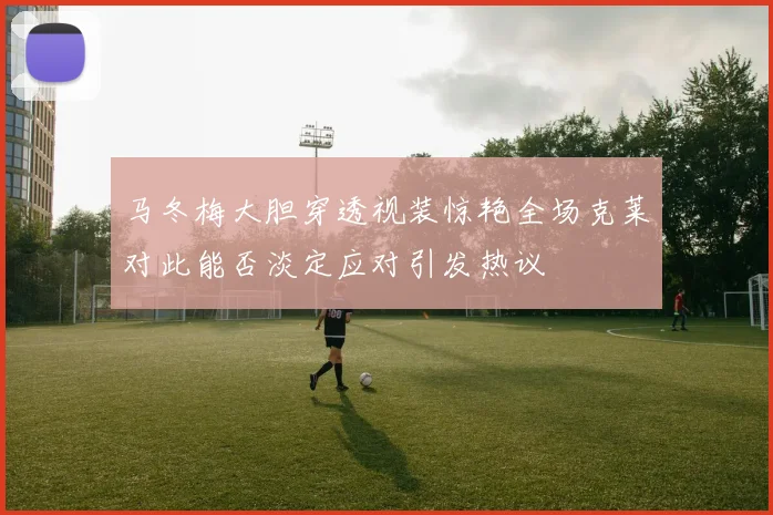 马冬梅大胆穿透视装惊艳全场克莱对此能否淡定应对引发热议
