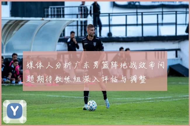 媒体人分析广东男篮阵地战效率问题期待教练组深入评估与调整