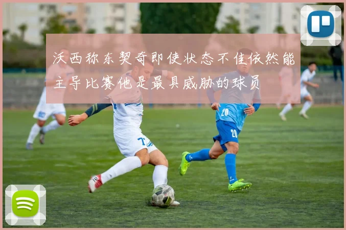 沃西称东契奇即使状态不佳依然能主导比赛他是最具威胁的球员