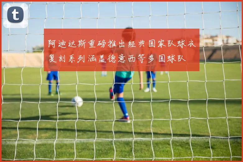 阿迪达斯重磅推出经典国家队球衣复刻系列涵盖德意西等多国球队