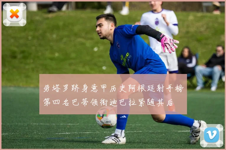 劳塔罗跻身意甲历史阿根廷射手榜第四名巴蒂领衔迪巴拉紧随其后
