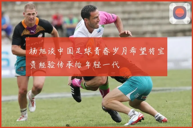 杨旭谈中国足球青春岁月希望将宝贵经验传承给年轻一代