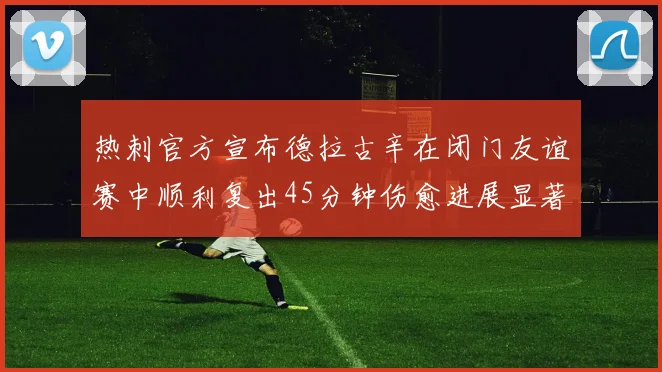 热刺官方宣布德拉古辛在闭门友谊赛中顺利复出45分钟伤愈进展显著
