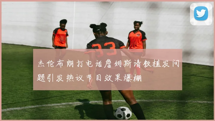 杰伦布朗打电话詹姆斯请教植发问题引发热议节目效果爆棚